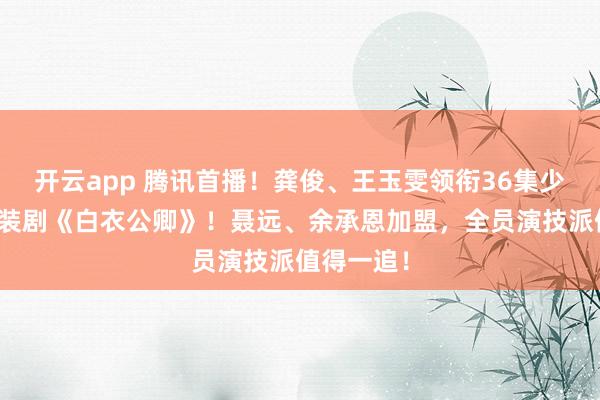 开云app 腾讯首播！龚俊、王玉雯领衔36集少年热血古装剧《白衣公卿》！聂远、余承恩加盟，全员演技派值得一追！
