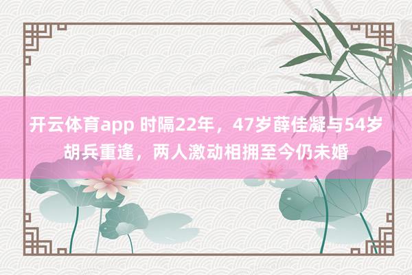 开云体育app 时隔22年，47岁薛佳凝与54岁胡兵重逢，两人激动相拥至今仍未婚