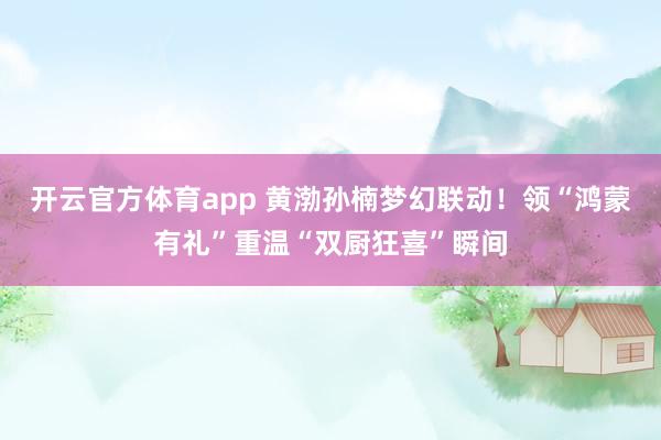 开云官方体育app 黄渤孙楠梦幻联动!领“鸿蒙有礼”重温“双厨狂喜”瞬间