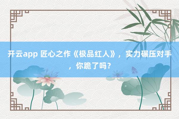 开云app 匠心之作《极品红人》，实力碾压对手，你跪了吗？
