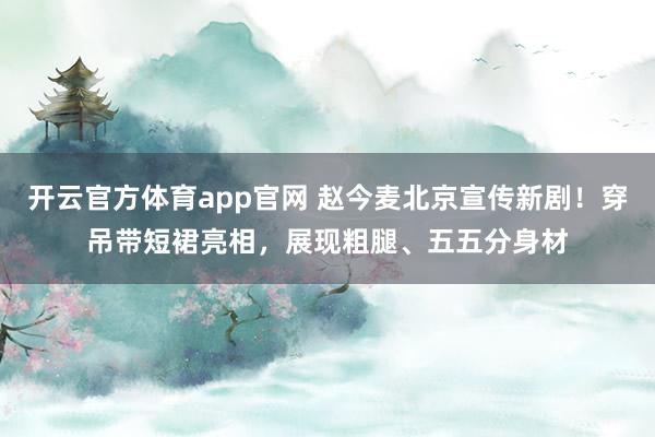 开云官方体育app官网 赵今麦北京宣传新剧！穿吊带短裙亮相，展现粗腿、五五分身材