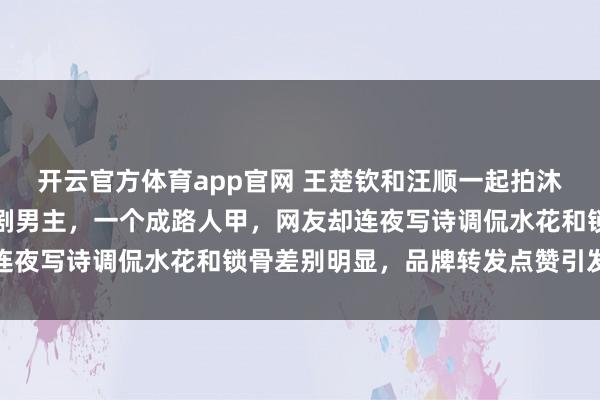 开云官方体育app官网 王楚钦和汪顺一起拍沐浴露广告，一个成偶像剧男主，一个成路人甲，网友却连夜写诗调侃水花和锁骨差别明显，品牌转发点赞引发热议