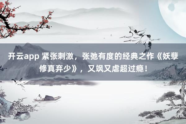 开云app 紧张刺激，张弛有度的经典之作《妖孽修真弃少》，又飒又虐超过瘾！