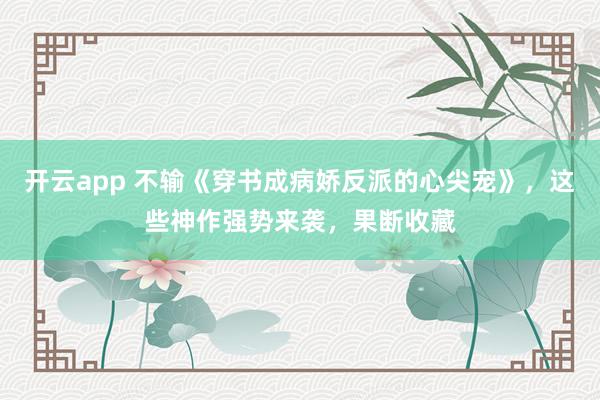 开云app 不输《穿书成病娇反派的心尖宠》，这些神作强势来袭，果断收藏