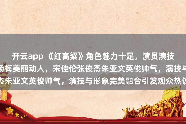 开云app 《红高粱》角色魅力十足，演员演技深得人心，周迅秦海璐杨梅美丽动人，宋佳伦张俊杰朱亚文英俊帅气，演技与形象完美融合引发观众热议