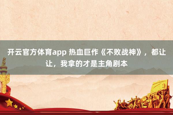 开云官方体育app 热血巨作《不败战神》，都让让，我拿的才是主角剧本