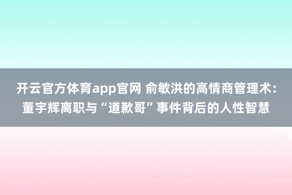开云官方体育app官网 俞敏洪的高情商管理术：董宇辉离职与“道歉哥”事件背后的人性智慧
