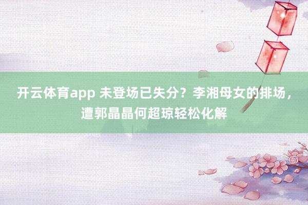 开云体育app 未登场已失分？李湘母女的排场，遭郭晶晶何超琼轻松化解