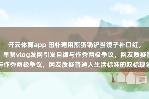 开云体育app 田朴珺用煎蛋锅铲当镜子补口红，真丝睡袍一丝褶都没有，早餐vlog发网引发自律与作秀两极争议，网友质疑普通人生活标准的双标现象