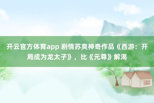 开云官方体育app 剧情苏爽神奇作品《西游：开局成为龙太子》，比《元尊》解渴