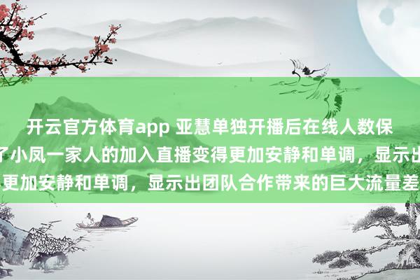 开云官方体育app 亚慧单独开播后在线人数保持在预期范围内，没有了小凤一家人的加入直播变得更加安静和单调，显示出团队合作带来的巨大流量差距