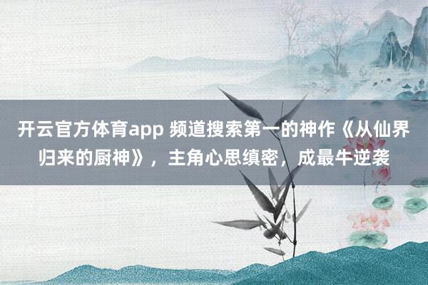 开云官方体育app 频道搜索第一的神作《从仙界归来的厨神》，主角心思缜密，成最牛逆袭