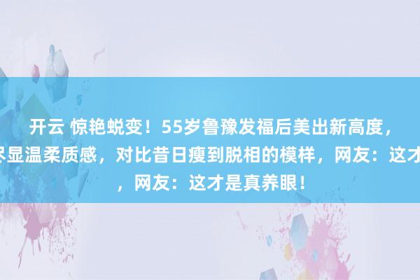 开云 惊艳蜕变！55岁鲁豫发福后美出新高度，面色红润尽显温柔质感，对比昔日瘦到脱相的模样，网友：这才是真养眼！