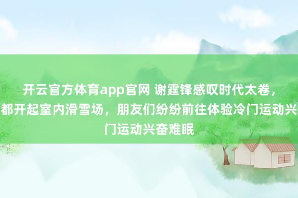 开云官方体育app官网 谢霆锋感叹时代太卷，连深圳都开起室内滑雪场，朋友们纷纷前往体验冷门运动兴奋难眠