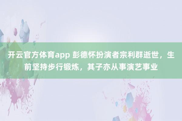 开云官方体育app 彭德怀扮演者宗利群逝世，生前坚持步行锻炼，其子亦从事演艺事业
