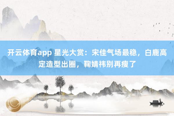 开云体育app 星光大赏：宋佳气场最稳，白鹿高定造型出圈，鞠婧祎别再瘦了