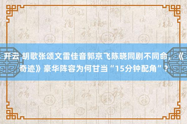 开云 胡歌张颂文雷佳音郭京飞陈晓同剧不同命，《奇迹》豪华阵容为何甘当“15分钟配角”？