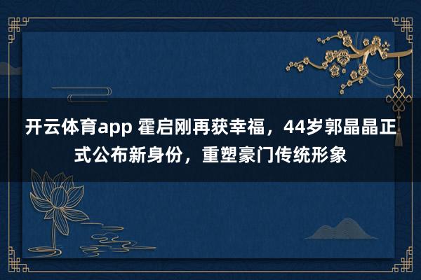 开云体育app 霍启刚再获幸福，44岁郭晶晶正式公布新身份，重塑豪门传统形象