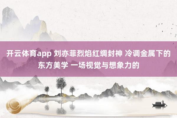 开云体育app 刘亦菲烈焰红绸封神 冷调金属下的东方美学 一场视觉与想象力的