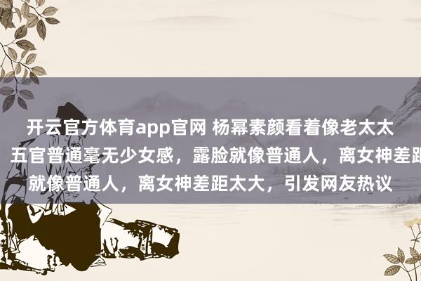 开云官方体育app官网 杨幂素颜看着像老太太，嘴巴缩得特别明显，五官普通毫无少女感，露脸就像普通人，离女神差距太大，引发网友热议