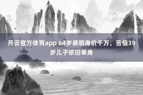 开云官方体育app 64岁蔡明身价千万，苦恼39岁儿子依旧单身