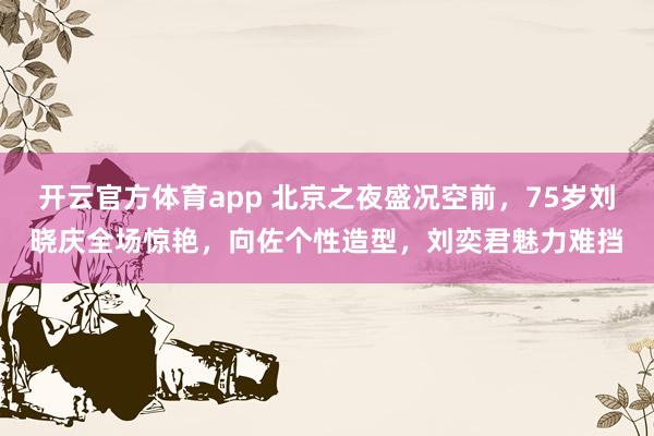 开云官方体育app 北京之夜盛况空前，75岁刘晓庆全场惊艳，向佐个性造型，刘奕君魅力难挡
