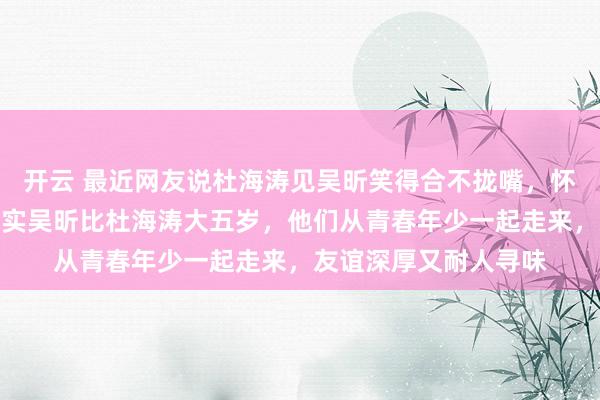 开云 最近网友说杜海涛见吴昕笑得合不拢嘴，怀疑他心里喜欢她，其实吴昕比杜海涛大五岁，他们从青春年少一起走来，友谊深厚又耐人寻味