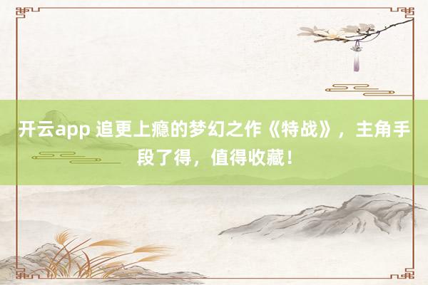开云app 追更上瘾的梦幻之作《特战》，主角手段了得，值得收藏！