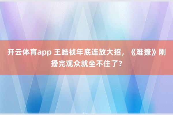 开云体育app 王皓祯年底连放大招，《难撩》刚播完观众就坐不住了？