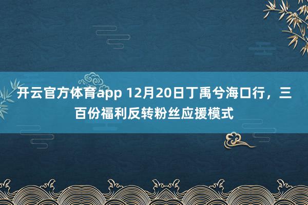 开云官方体育app 12月20日丁禹兮海口行,三百份福利反转粉丝应援模式