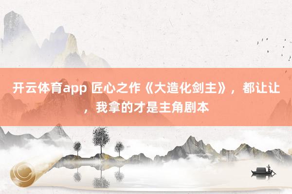 开云体育app 匠心之作《大造化剑主》，都让让，我拿的才是主角剧本