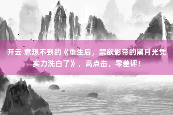 开云 意想不到的《重生后,禁欲影帝的黑月光凭实力洗白了》,高点击,零差评!