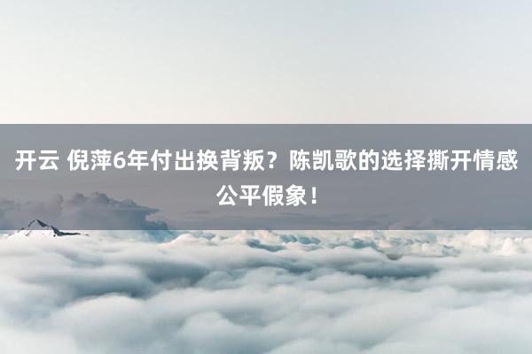 开云 倪萍6年付出换背叛?陈凯歌的选择撕开情感公平假象!
