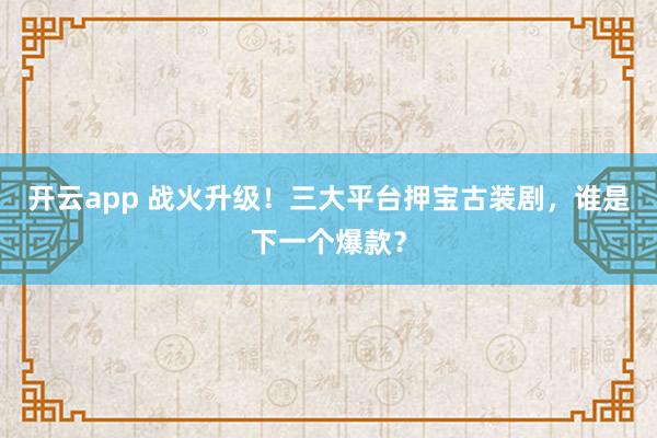 开云app 战火升级!三大平台押宝古装剧,谁是下一个爆款?