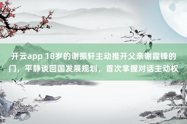 开云app 18岁的谢振轩主动推开父亲谢霆锋的门，平静谈回国发展规划，首次掌握对话主动权