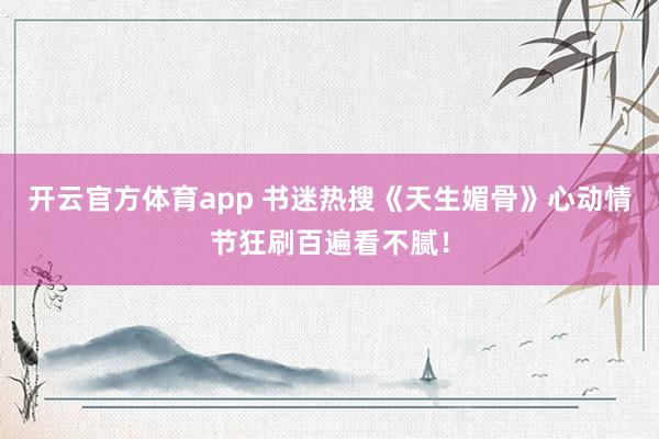 开云官方体育app 书迷热搜《天生媚骨》心动情节狂刷百遍看不腻！