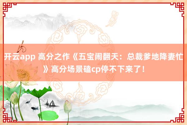 开云app 高分之作《五宝闹翻天：总裁爹地降妻忙》高分场景磕cp停不下来了！