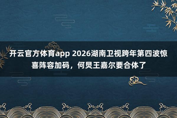 开云官方体育app 2026湖南卫视跨年第四波惊喜阵容加码,何炅王嘉尔要合体了