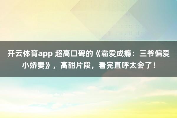 开云体育app 超高口碑的《霸爱成瘾：三爷偏爱小娇妻》，高甜片段，看完直呼太会了！