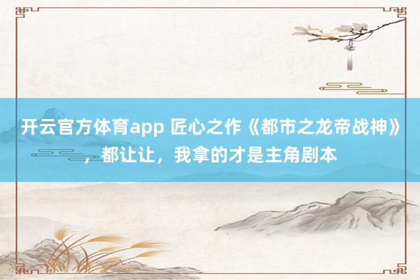 开云官方体育app 匠心之作《都市之龙帝战神》，都让让，我拿的才是主角剧本