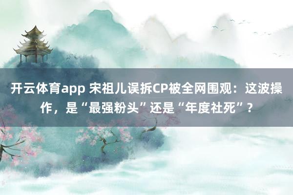开云体育app 宋祖儿误拆CP被全网围观：这波操作，是“最强粉头”还是“年度社死”？