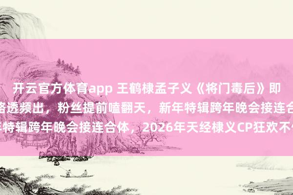 开云官方体育app 王鹤棣孟子义《将门毒后》即将开机，四个半月同框路透频出，粉丝提前嗑翻天，新年特辑跨年晚会接连合体，2026年天经棣义CP狂欢不停歇