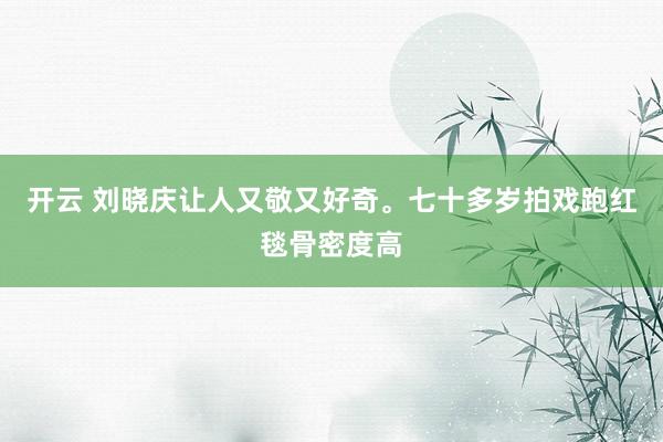 开云 刘晓庆让人又敬又好奇。七十多岁拍戏跑红毯骨密度高