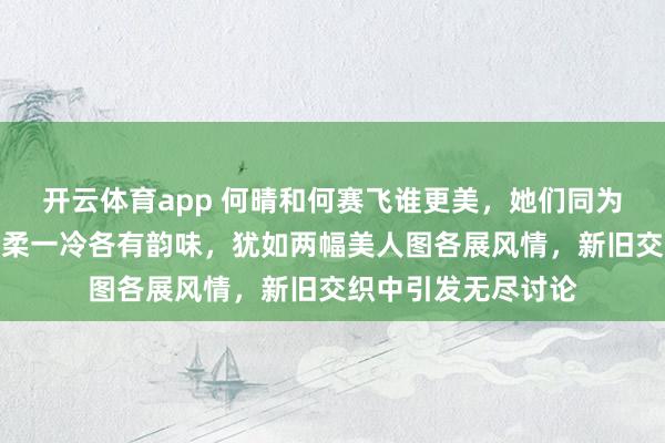 开云体育app 何晴和何赛飞谁更美，她们同为浙江古典美人，一柔一冷各有韵味，犹如两幅美人图各展风情，新旧交织中引发无尽讨论