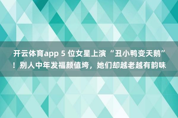 开云体育app 5 位女星上演 “丑小鸭变天鹅”！别人中年发福颜值垮，她们却越老越有韵味