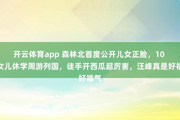 开云体育app 森林北首度公开儿女正脸，10 岁女儿休学周游列国，徒手开西瓜超厉害，汪峰真是好福气