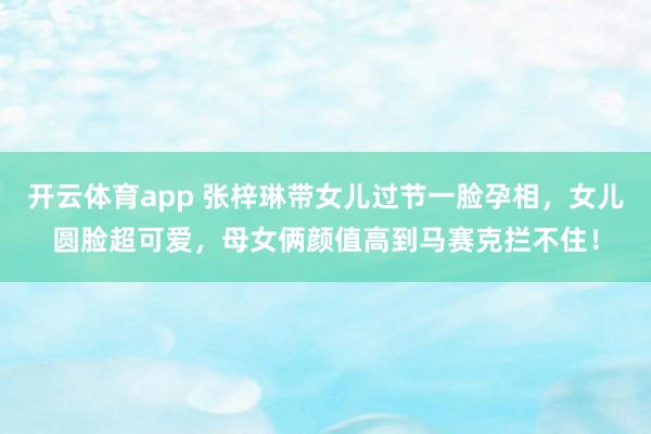 开云体育app 张梓琳带女儿过节一脸孕相,女儿圆脸超可爱,母女俩颜值高到马赛克拦不住!