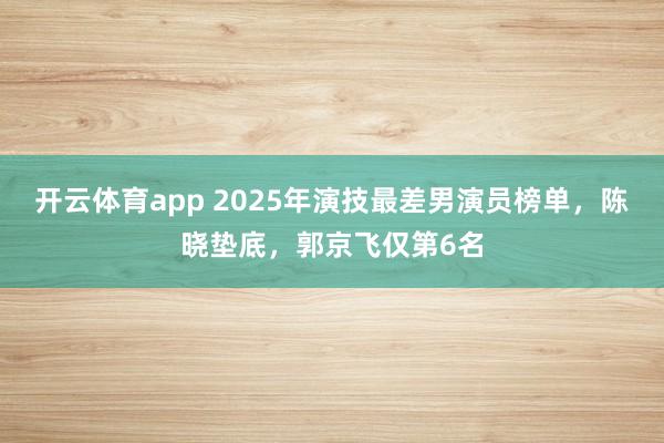 开云体育app 2025年演技最差男演员榜单，陈晓垫底，郭京飞仅第6名