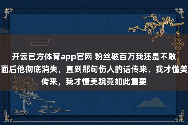 开云官方体育app官网 粉丝破百万我还是不敢露脸,拒绝见面后他彻底消失,直到那句伤人的话传来,我才懂美貌竟如此重要