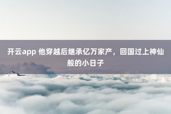 开云app 他穿越后继承亿万家产，回国过上神仙般的小日子